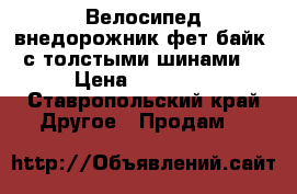 Велосипед-внедорожник фет-байк (с толстыми шинами) › Цена ­ 16 000 - Ставропольский край Другое » Продам   